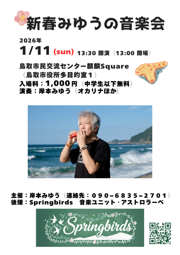 新春みゆうの音楽会
2026年1月11日(日)13:30開演(13:00開場)
鳥取市民交流センター麒麟Square
(鳥取市役所多目的室1)
入場料:1,000円(中学生以下無料)
演奏:岸本みゆう(オカリナほか)
主催:岸本みゆう(連絡先:090−6835−2701)
後援:Springbirds 音楽ユニット・アストロラーベ